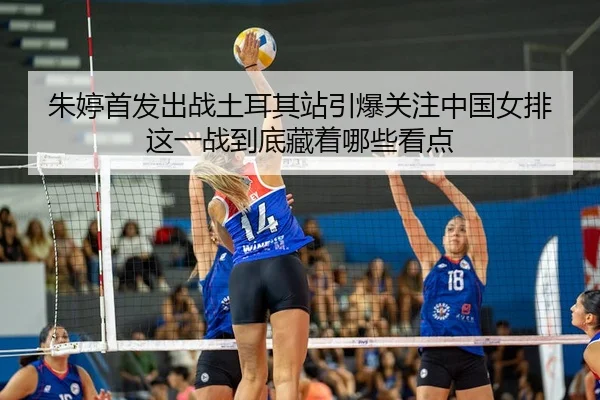 朱婷首发出战土耳其站引爆关注中国女排这一战到底藏着哪些看点