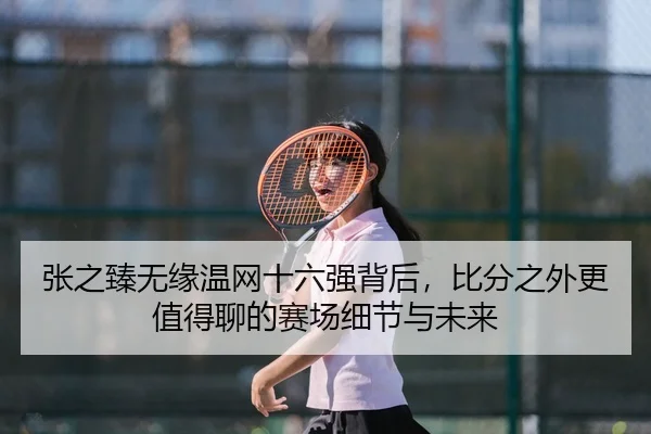 张之臻无缘温网十六强背后，比分之外更值得聊的赛场细节与未来